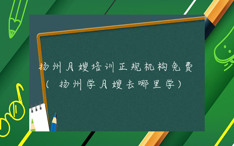 扬州月嫂培训正规机构免费 (扬州学月嫂去哪里学)
